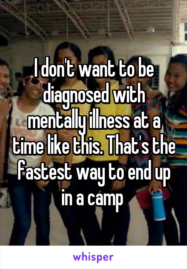 I don't want to be diagnosed with mentally illness at a time like this. That's the fastest way to end up in a camp 