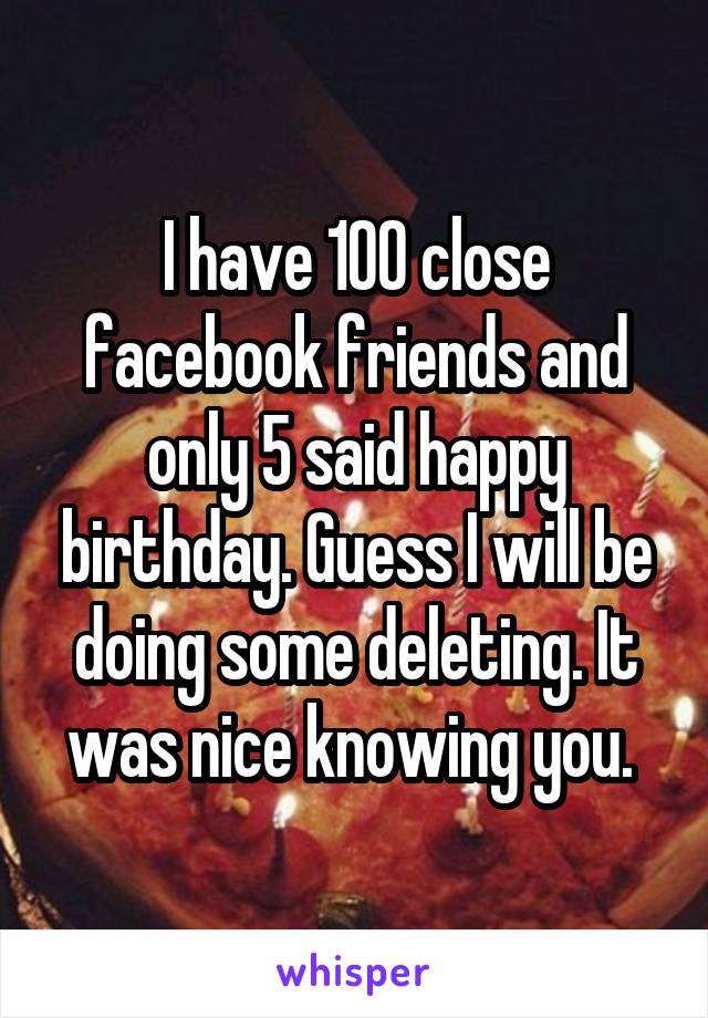 I have 100 close facebook friends and only 5 said happy birthday. Guess I will be doing some deleting. It was nice knowing you. 