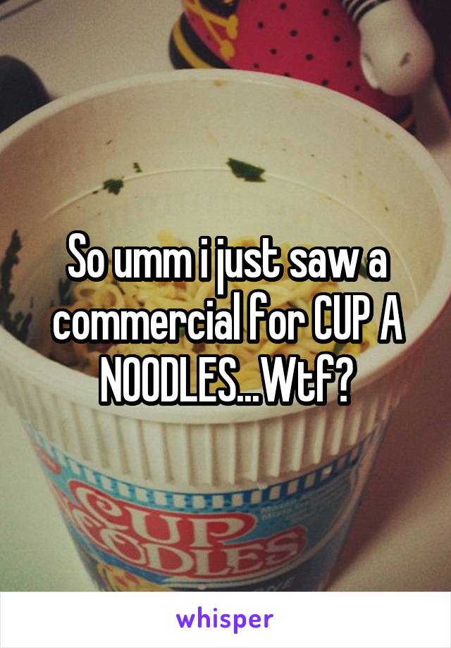 So umm i just saw a commercial for CUP A NOODLES...Wtf?