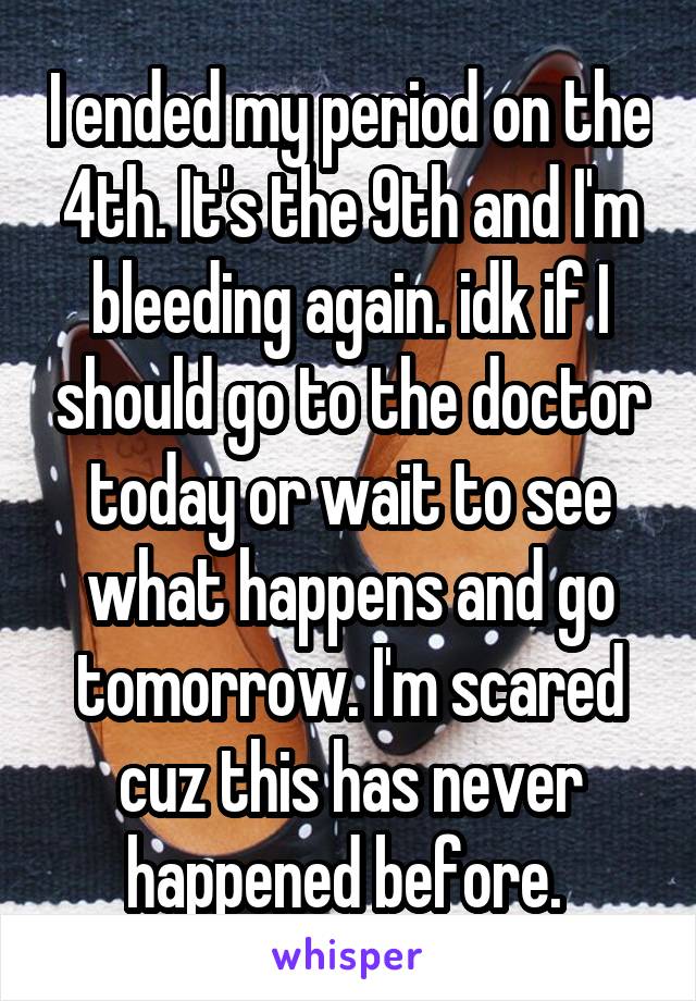 I ended my period on the 4th. It's the 9th and I'm bleeding again. idk if I should go to the doctor today or wait to see what happens and go tomorrow. I'm scared cuz this has never happened before. 