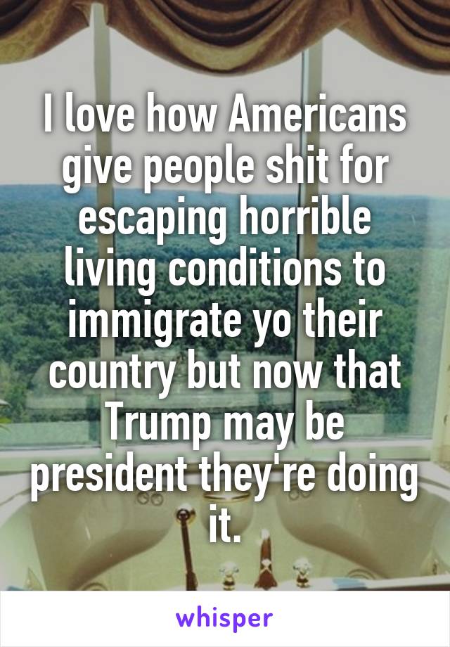 I love how Americans give people shit for escaping horrible living conditions to immigrate yo their country but now that Trump may be president they're doing it.