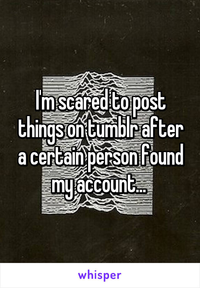 I'm scared to post things on tumblr after a certain person found my account... 