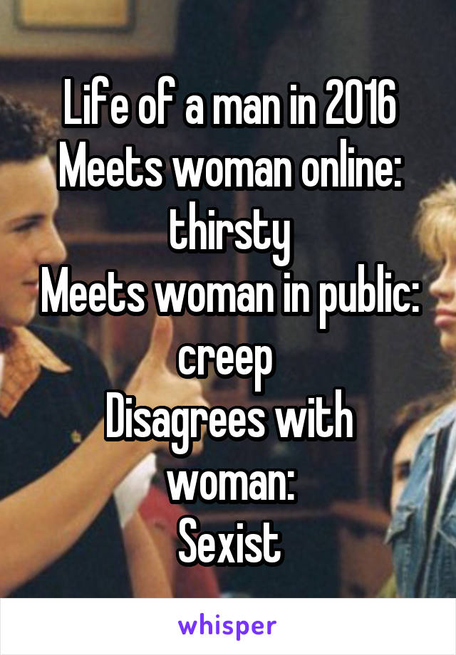 Life of a man in 2016
Meets woman online: thirsty
Meets woman in public: creep 
Disagrees with woman:
Sexist