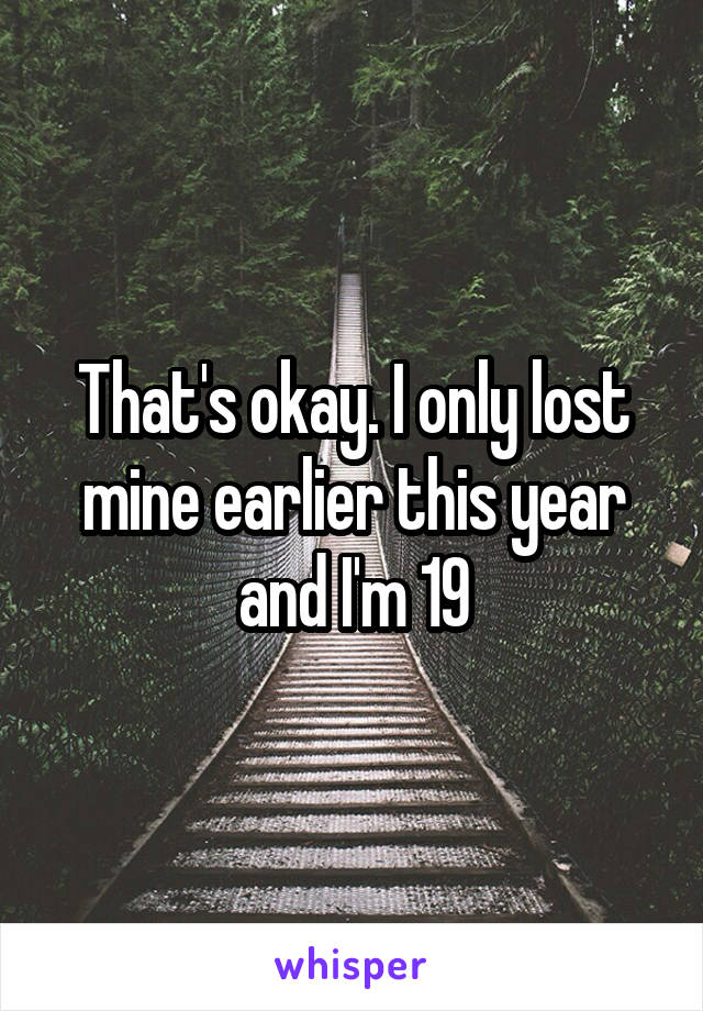 That's okay. I only lost mine earlier this year and I'm 19