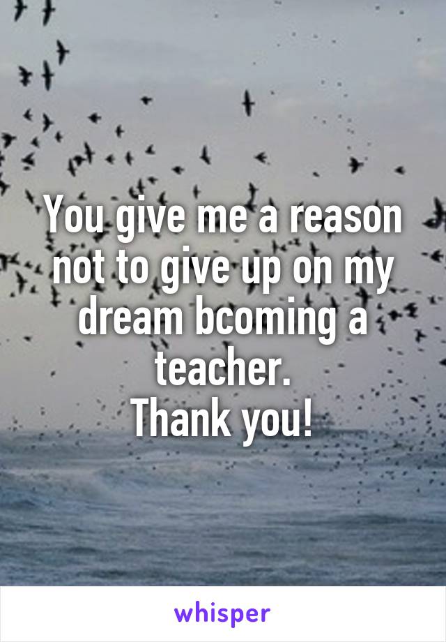 You give me a reason not to give up on my dream bcoming a teacher.
Thank you!