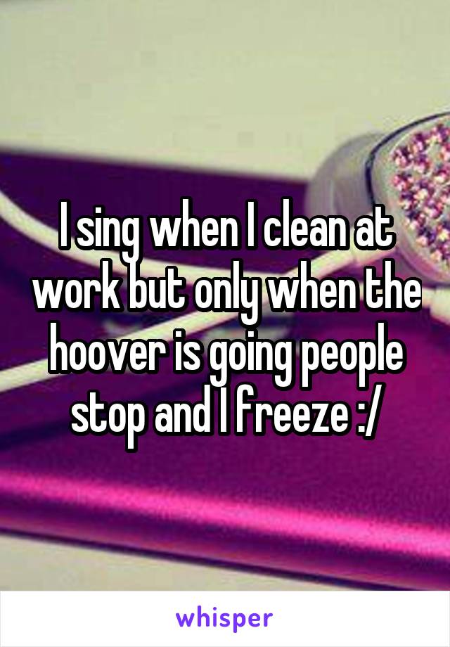 I sing when I clean at work but only when the hoover is going people stop and I freeze :/