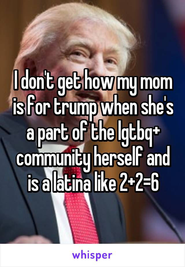 I don't get how my mom is for trump when she's a part of the lgtbq+ community herself and is a latina like 2+2=6