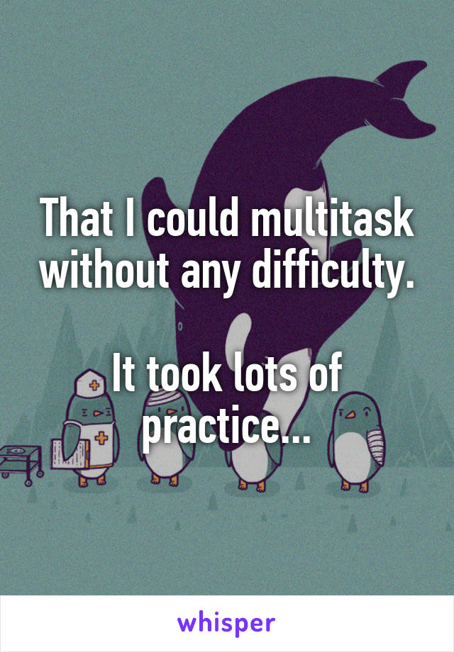 That I could multitask without any difficulty.

It took lots of practice...