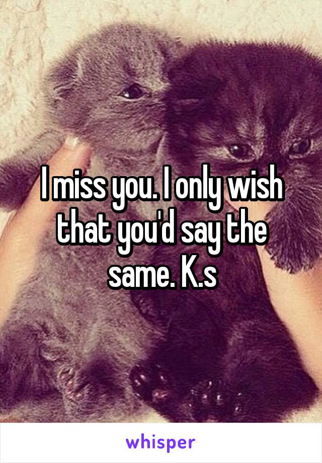 I miss you. I only wish that you'd say the same. K.s