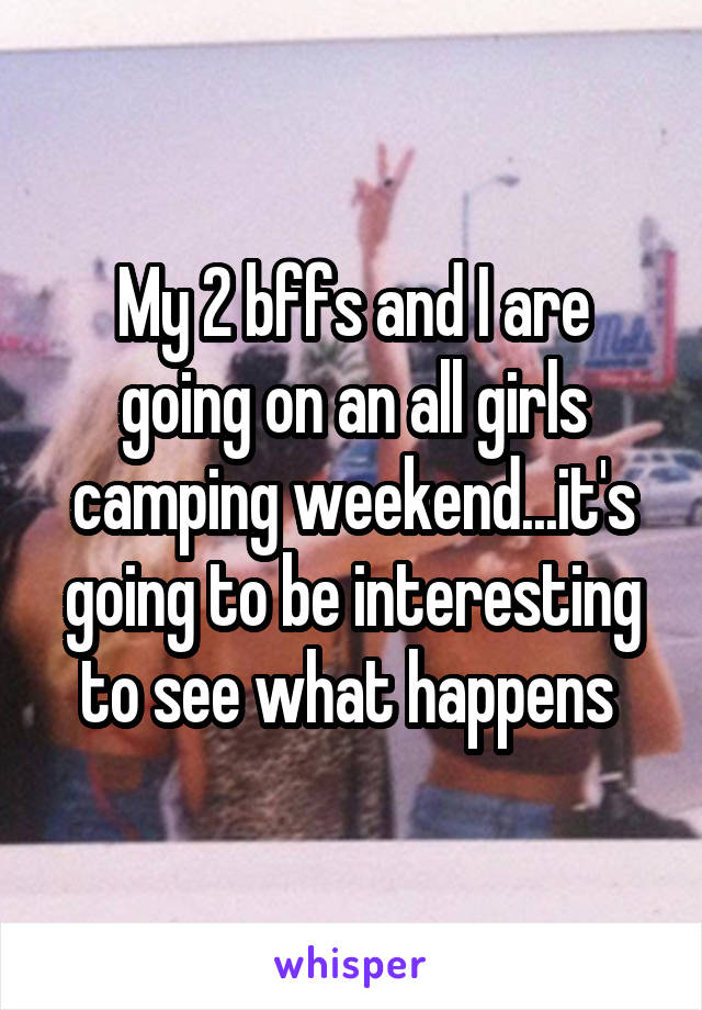 My 2 bffs and I are going on an all girls camping weekend...it's going to be interesting to see what happens 