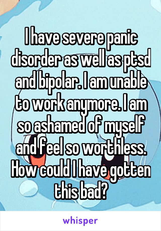 I have severe panic disorder as well as ptsd and bipolar. I am unable to work anymore. I am so ashamed of myself and feel so worthless. How could I have gotten this bad?