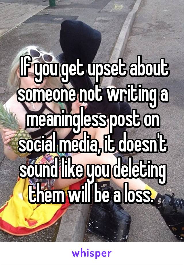  If you get upset about someone not writing a meaningless post on social media, it doesn't sound like you deleting them will be a loss. 