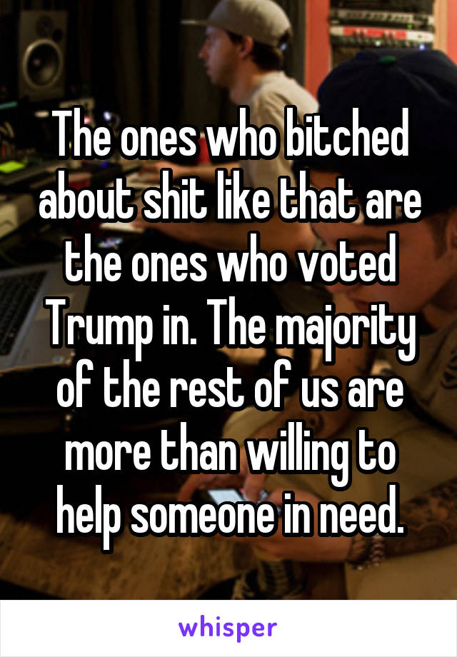 The ones who bitched about shit like that are the ones who voted Trump in. The majority of the rest of us are more than willing to help someone in need.