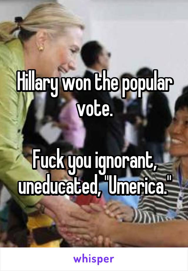Hillary won the popular vote.

Fuck you ignorant, uneducated, "Umerica."