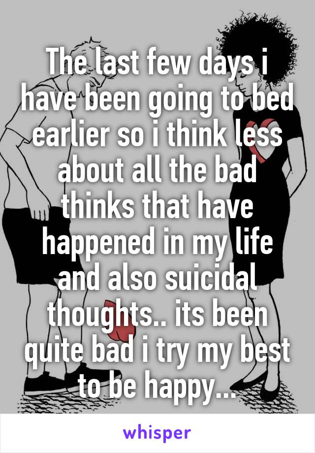 The last few days i have been going to bed earlier so i think less about all the bad thinks that have happened in my life and also suicidal thoughts.. its been quite bad i try my best to be happy...