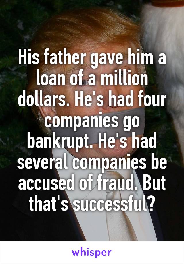 His father gave him a loan of a million dollars. He's had four companies go bankrupt. He's had several companies be accused of fraud. But that's successful?