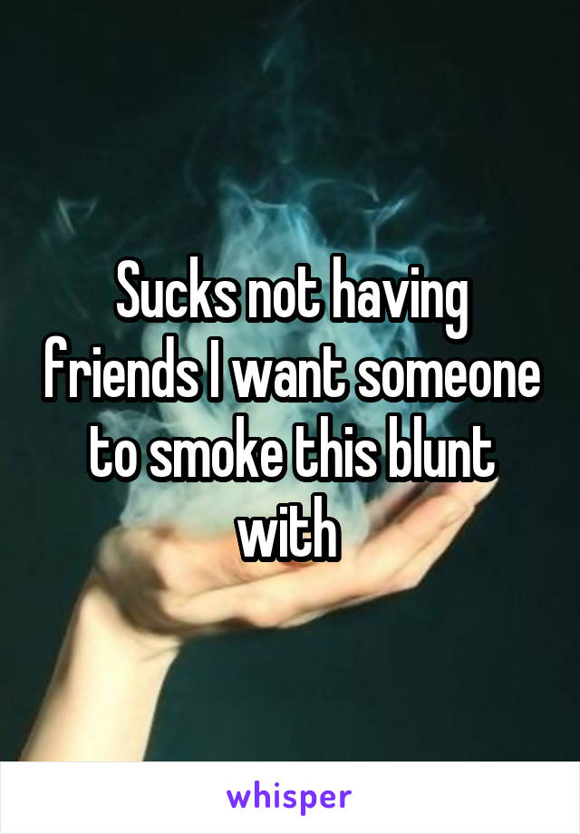 Sucks not having friends I want someone to smoke this blunt with 