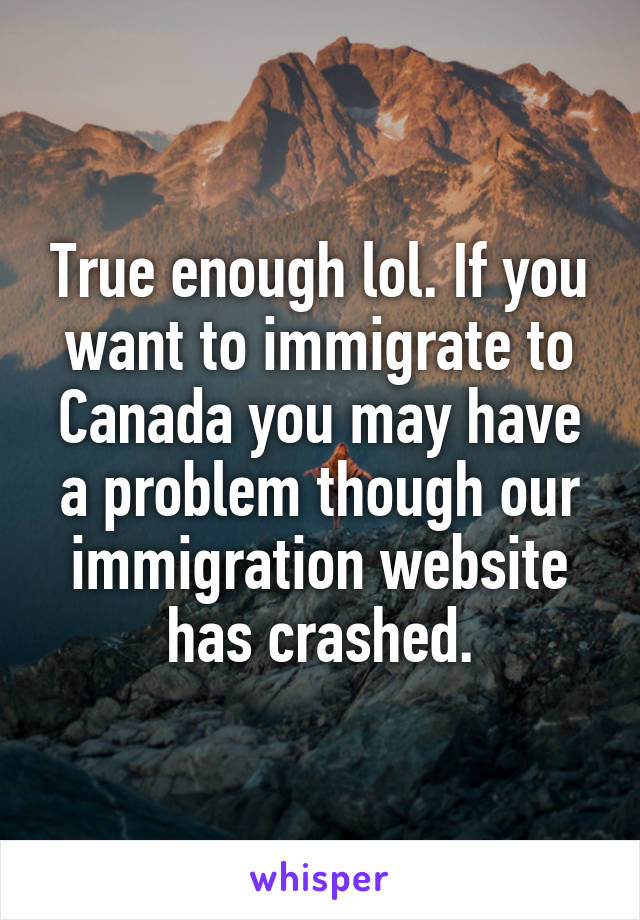 True enough lol. If you want to immigrate to Canada you may have a problem though our immigration website has crashed.