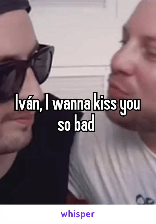 Iván, I wanna kiss you so bad 