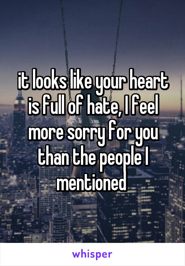 it looks like your heart is full of hate, I feel more sorry for you than the people I mentioned 