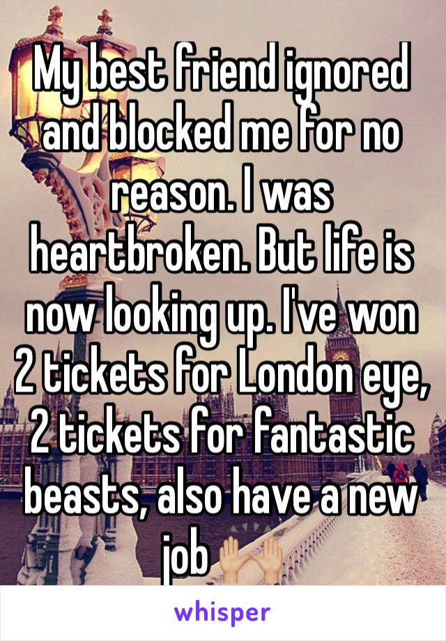 My best friend ignored and blocked me for no reason. I was heartbroken. But life is now looking up. I've won 2 tickets for London eye, 2 tickets for fantastic beasts, also have a new job 🙌🏼