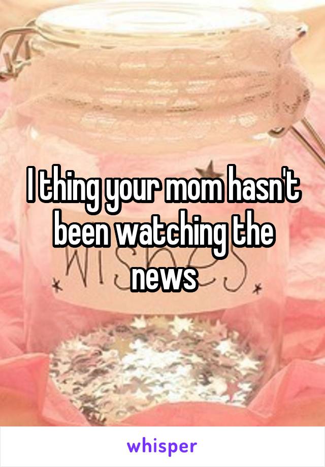 I thing your mom hasn't been watching the news