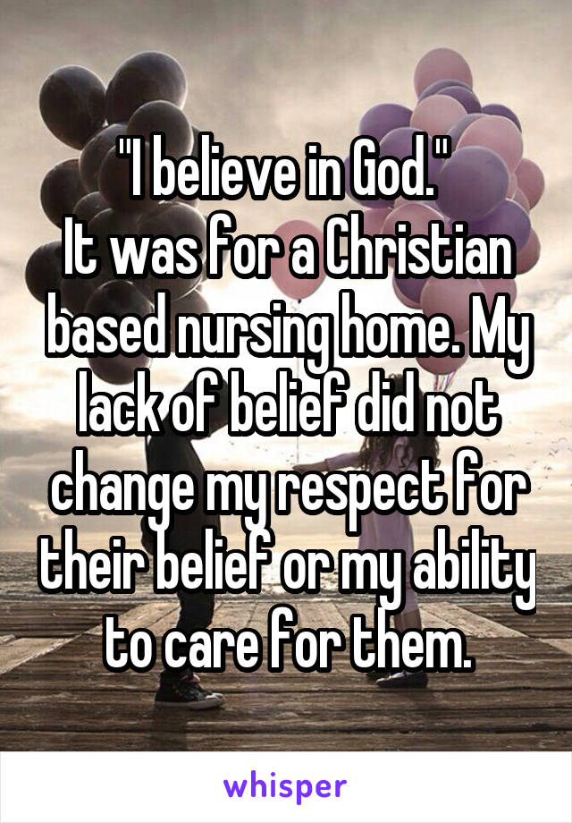 "I believe in God." 
It was for a Christian based nursing home. My lack of belief did not change my respect for their belief or my ability to care for them.