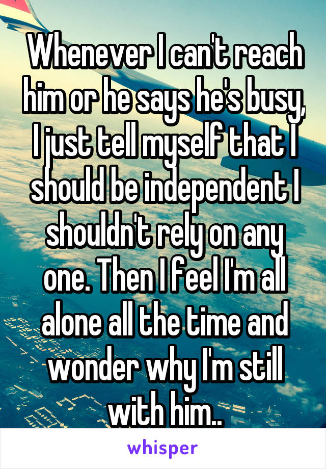 Whenever I can't reach him or he says he's busy, I just tell myself that I should be independent I shouldn't rely on any one. Then I feel I'm all alone all the time and wonder why I'm still with him..
