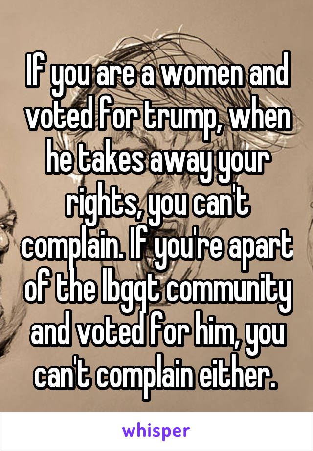 If you are a women and voted for trump, when he takes away your rights, you can't complain. If you're apart of the lbgqt community and voted for him, you can't complain either. 