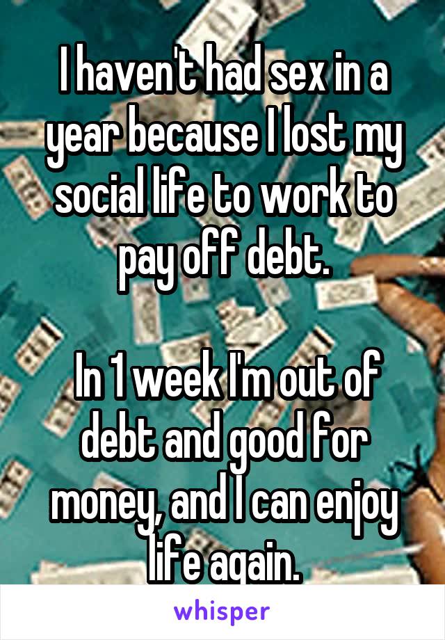 I haven't had sex in a year because I lost my social life to work to pay off debt.

 In 1 week I'm out of debt and good for money, and I can enjoy life again.