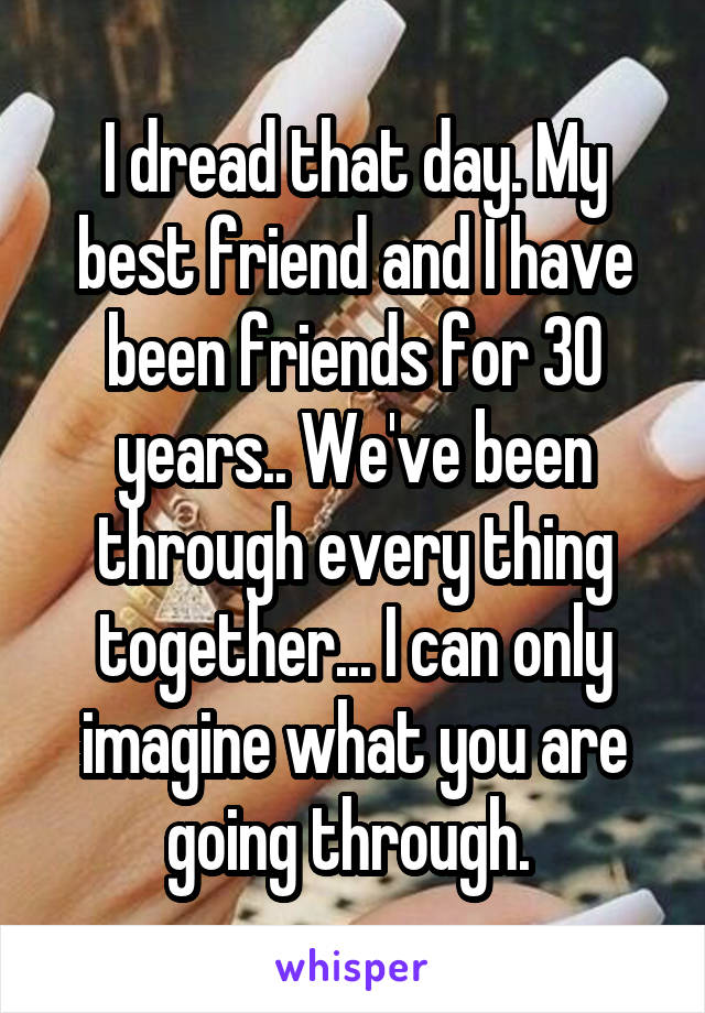 I dread that day. My best friend and I have been friends for 30 years.. We've been through every thing together... I can only imagine what you are going through. 