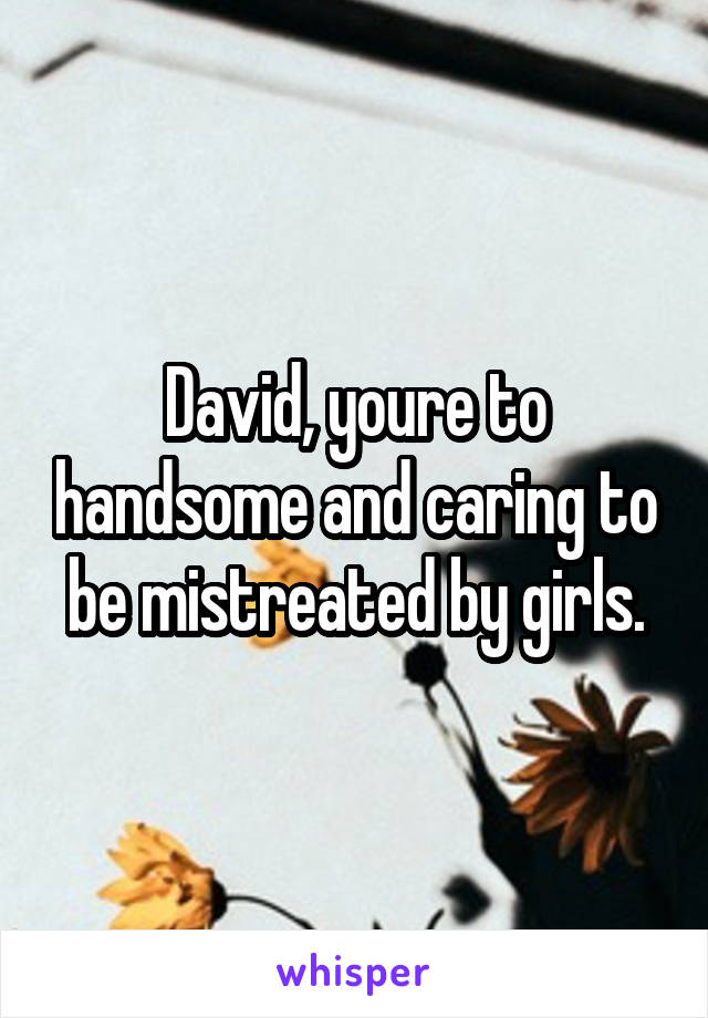 David, youre to handsome and caring to be mistreated by girls.