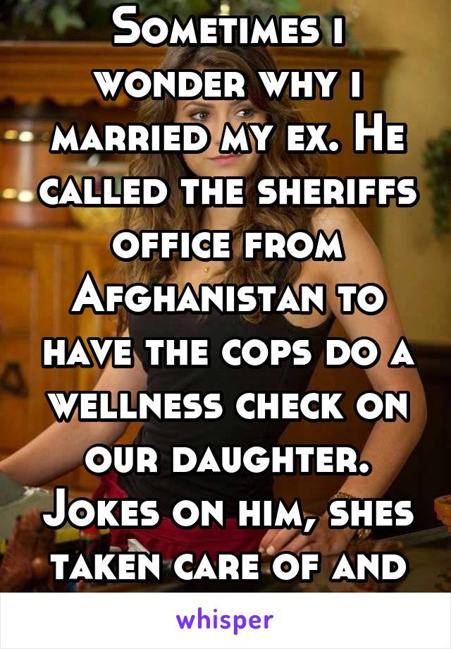 Sometimes i wonder why i married my ex. He called the sheriffs office from Afghanistan to have the cops do a wellness check on our daughter. Jokes on him, shes taken care of and healthy!