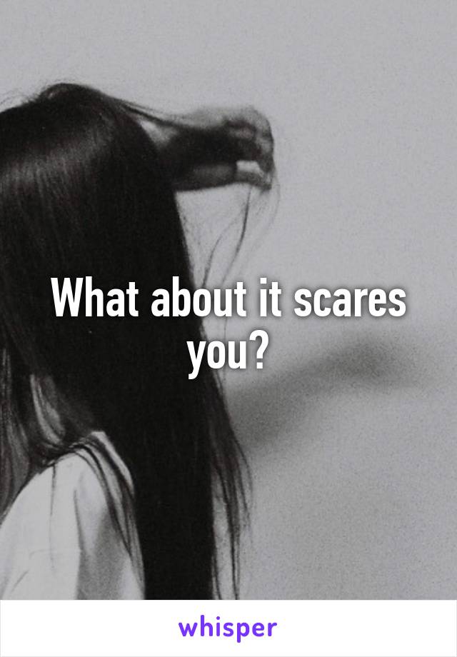 What about it scares you?