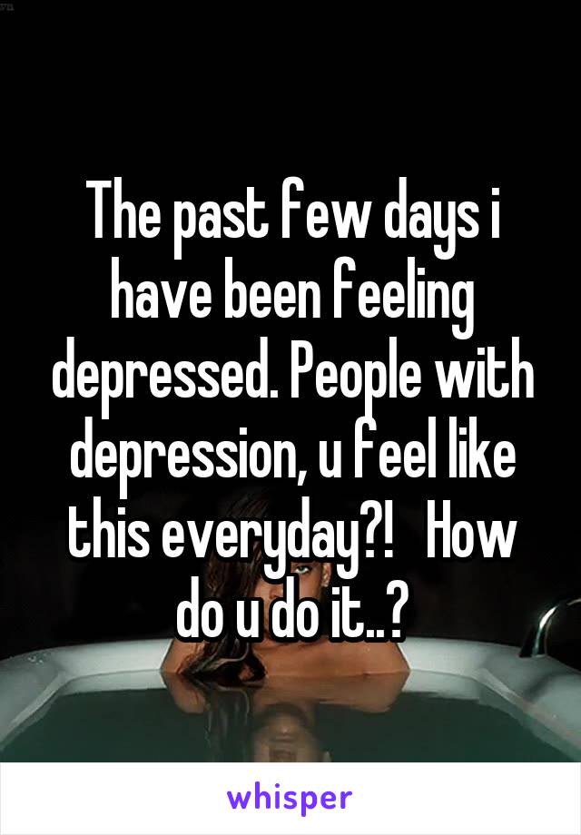 The past few days i have been feeling depressed. People with depression, u feel like this everyday?!   How do u do it..?