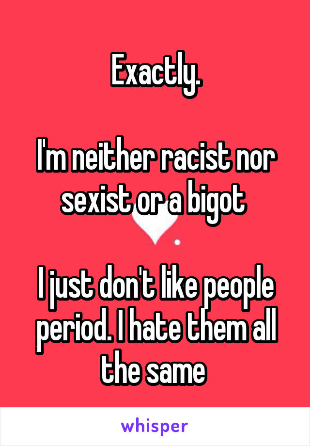 Exactly.

I'm neither racist nor sexist or a bigot 

I just don't like people period. I hate them all the same 