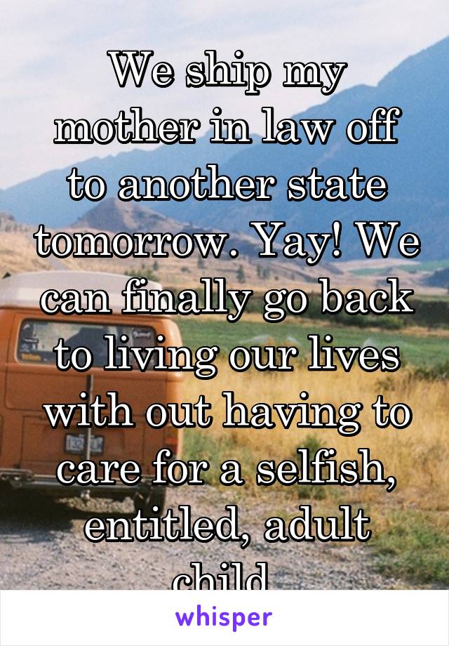 We ship my mother in law off to another state tomorrow. Yay! We can finally go back to living our lives with out having to care for a selfish, entitled, adult child.