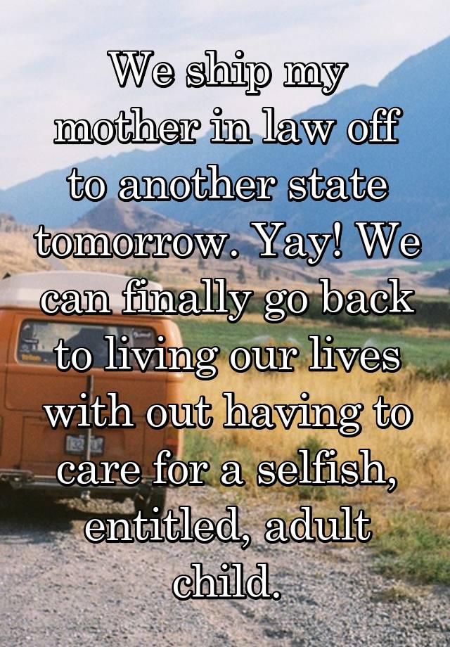 We ship my mother in law off to another state tomorrow. Yay! We can finally go back to living our lives with out having to care for a selfish, entitled, adult child.