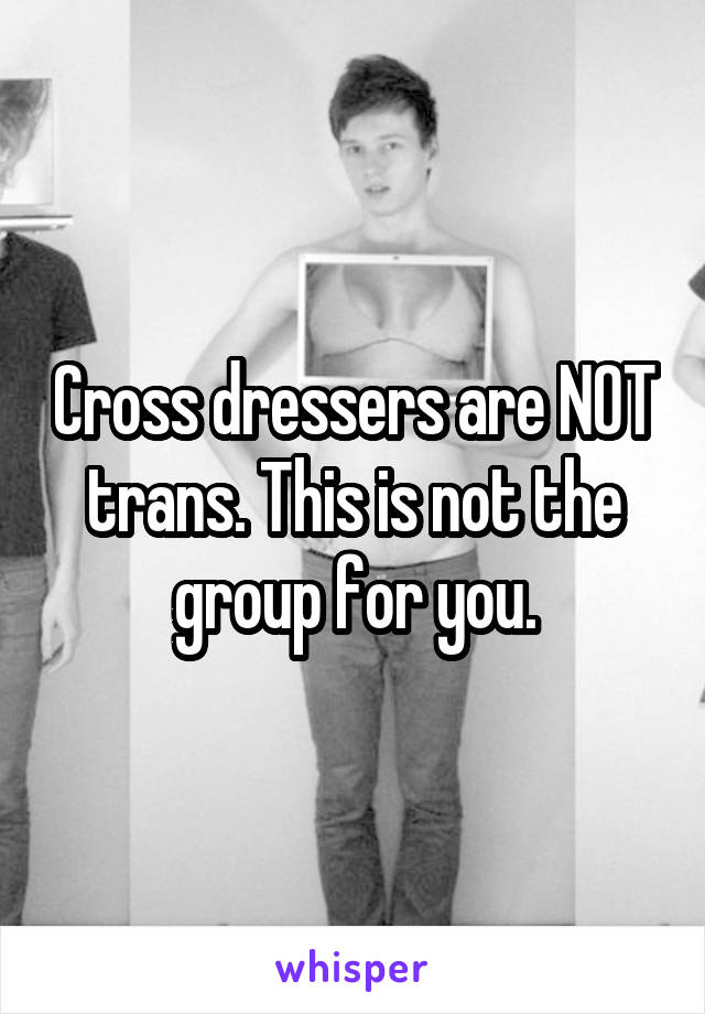 Cross dressers are NOT trans. This is not the group for you.