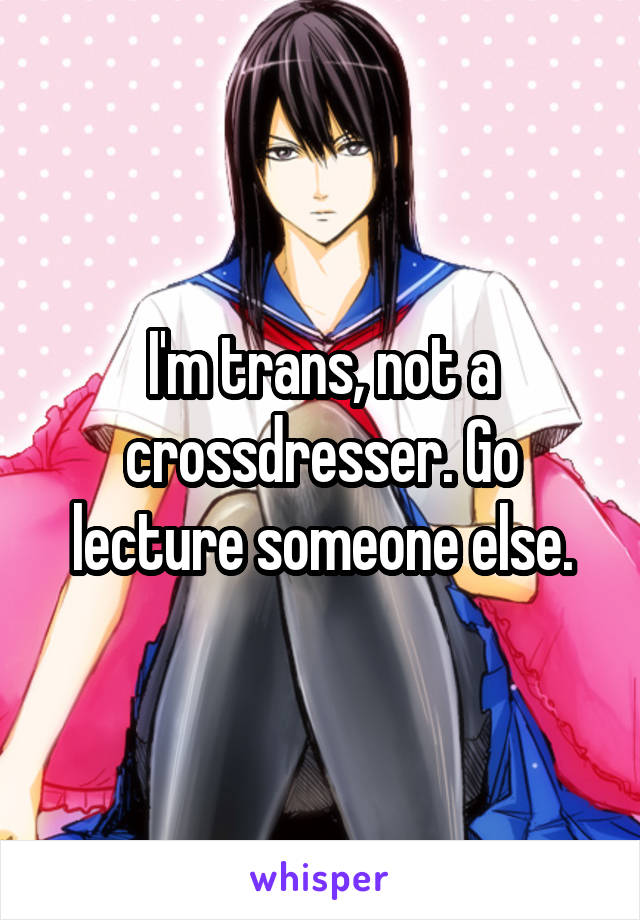 I'm trans, not a crossdresser. Go lecture someone else.