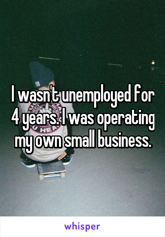 I wasn't unemployed for 4 years. I was operating my own small business.