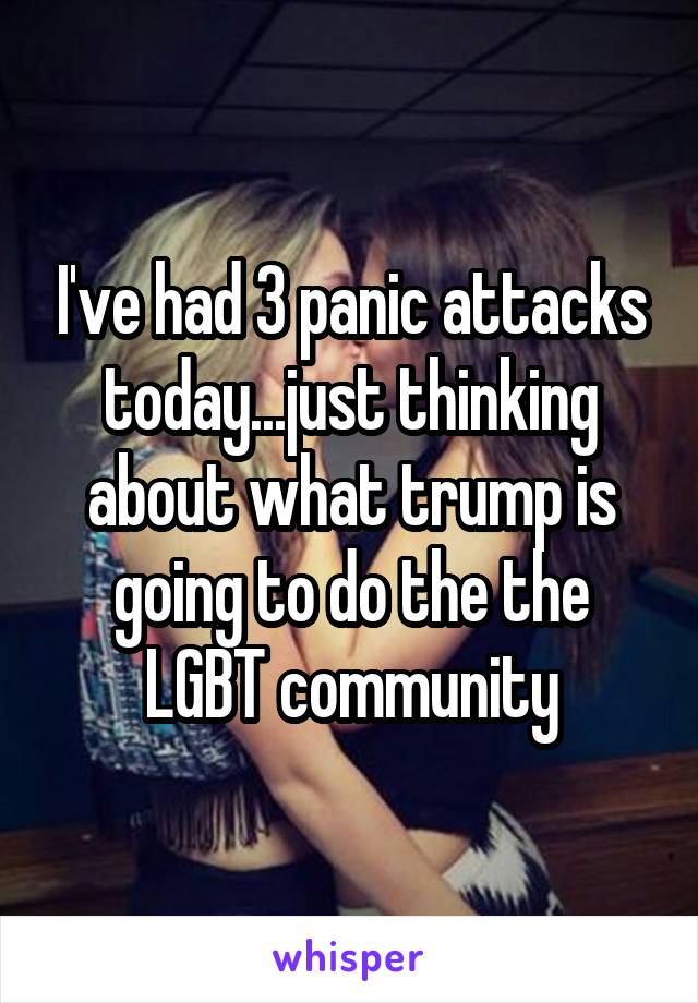 I've had 3 panic attacks today...just thinking about what trump is going to do the the LGBT community