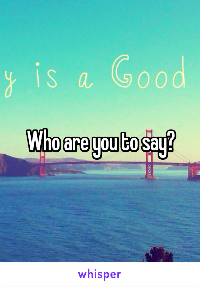 Who are you to say?