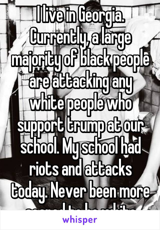 I live in Georgia. Currently, a large majority of black people are attacking any white people who support trump at our school. My school had riots and attacks today. Never been more scared to be white
