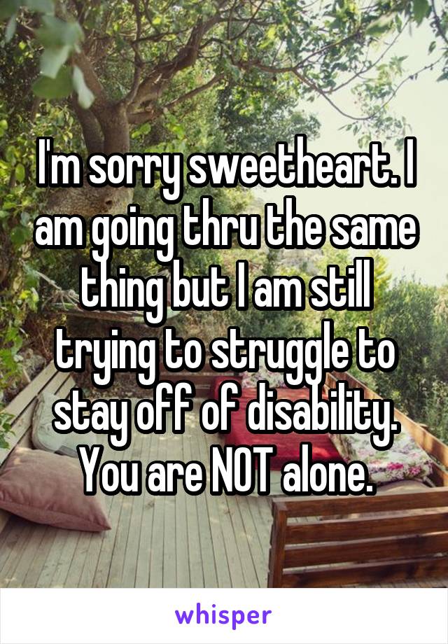 I'm sorry sweetheart. I am going thru the same thing but I am still trying to struggle to stay off of disability. You are NOT alone.