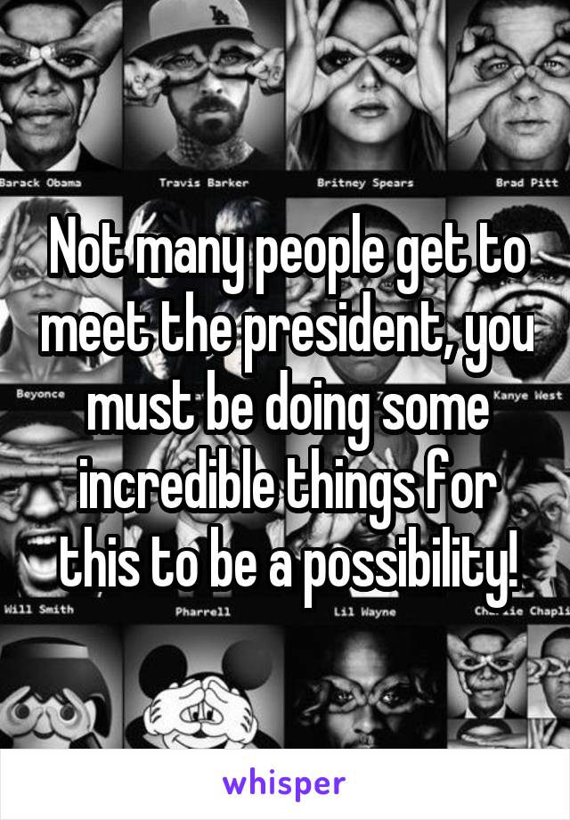 Not many people get to meet the president, you must be doing some incredible things for this to be a possibility!