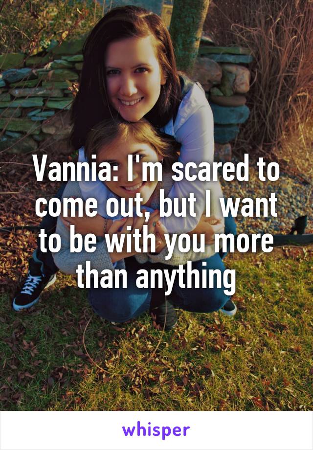 Vannia: I'm scared to come out, but I want to be with you more than anything