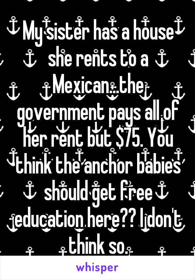 My sister has a house she rents to a Mexican...the government pays all of her rent but $75. You think the anchor babies should get free education here?? I don't think so.