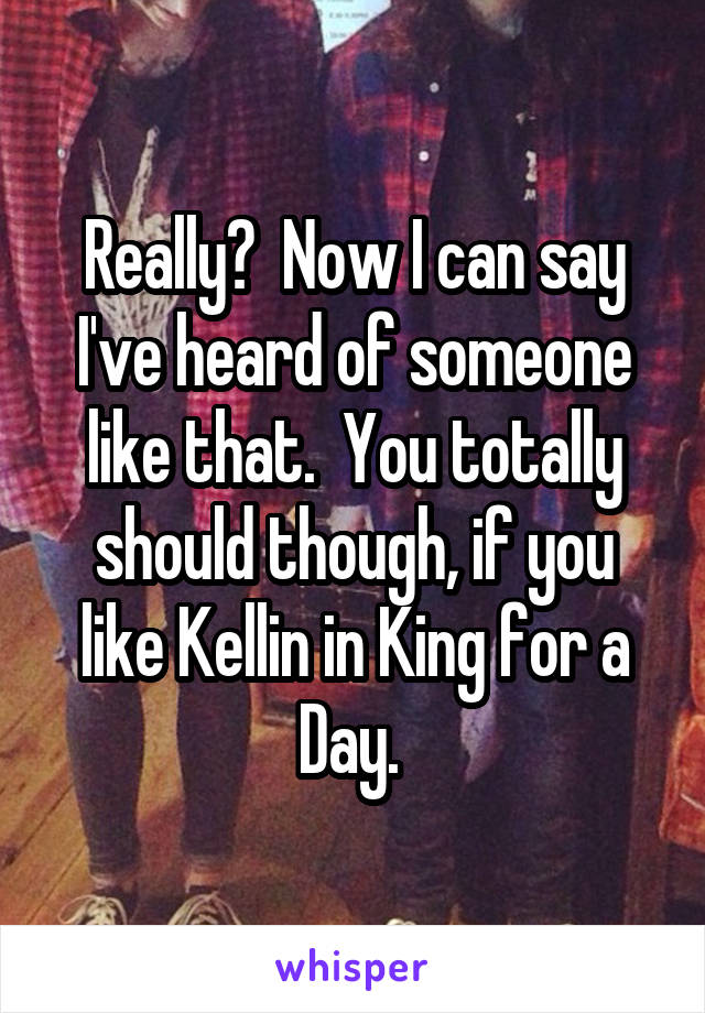 Really?  Now I can say I've heard of someone like that.  You totally should though, if you like Kellin in King for a Day. 