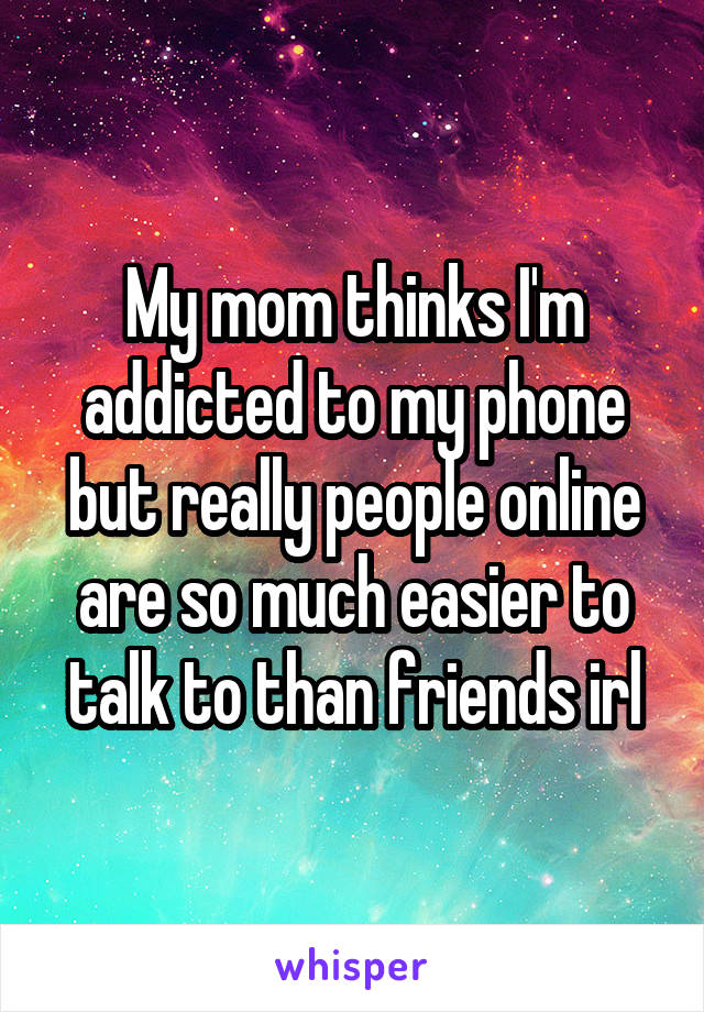 My mom thinks I'm addicted to my phone but really people online are so much easier to talk to than friends irl